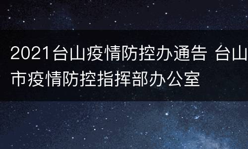 2021台山疫情防控办通告 台山市疫情防控指挥部办公室