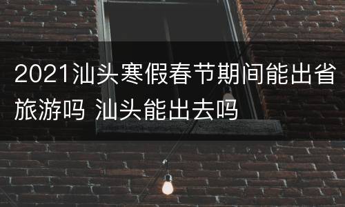 2021汕头寒假春节期间能出省旅游吗 汕头能出去吗
