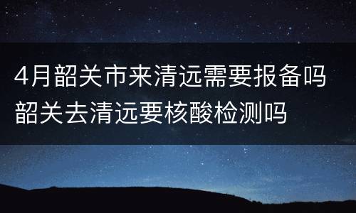 4月韶关市来清远需要报备吗 韶关去清远要核酸检测吗
