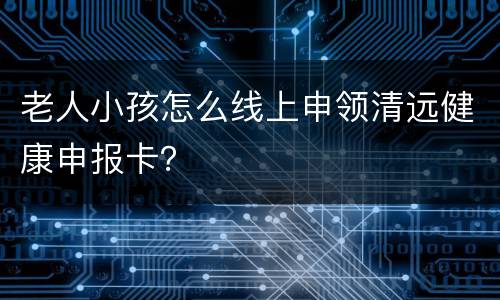 老人小孩怎么线上申领清远健康申报卡？