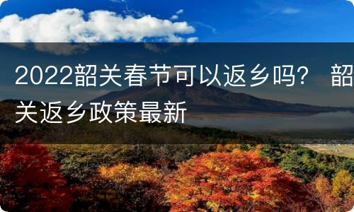 2022韶关春节可以返乡吗？ 韶关返乡政策最新