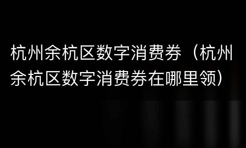 杭州余杭区数字消费券（杭州余杭区数字消费券在哪里领）
