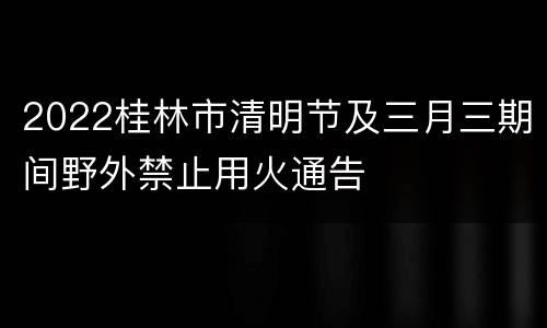 2022桂林市清明节及三月三期间野外禁止用火通告
