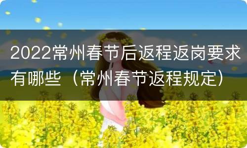 2022常州春节后返程返岗要求有哪些（常州春节返程规定）
