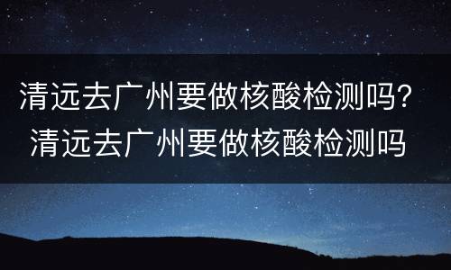 清远去广州要做核酸检测吗？ 清远去广州要做核酸检测吗