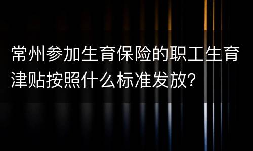 常州参加生育保险的职工生育津贴按照什么标准发放？
