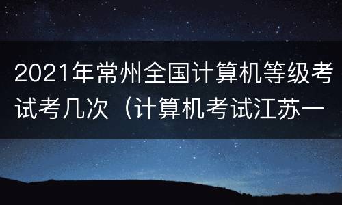 2021年常州全国计算机等级考试考几次（计算机考试江苏一年几次）