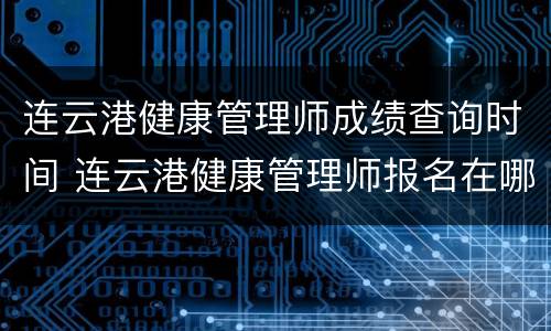 连云港健康管理师成绩查询时间 连云港健康管理师报名在哪里