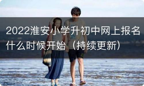2022淮安小学升初中网上报名什么时候开始（持续更新）
