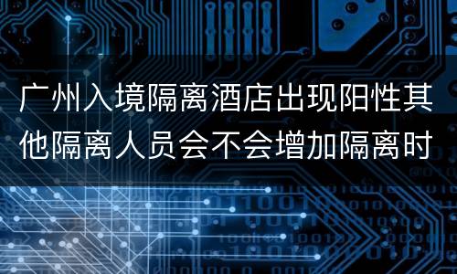 广州入境隔离酒店出现阳性其他隔离人员会不会增加隔离时间？