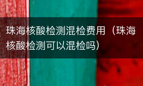 珠海核酸检测混检费用（珠海核酸检测可以混检吗）
