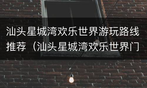 汕头星城湾欢乐世界游玩路线推荐（汕头星城湾欢乐世界门票多少钱）