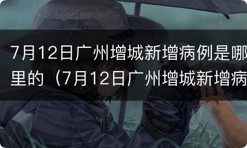7月12日广州增城新增病例是哪里的（7月12日广州增城新增病例是哪里的疫情）