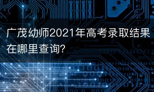 广茂幼师2021年高考录取结果在哪里查询？