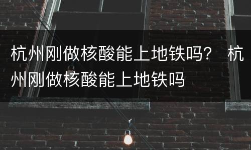 杭州刚做核酸能上地铁吗？ 杭州刚做核酸能上地铁吗