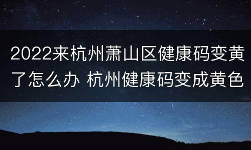 2022来杭州萧山区健康码变黄了怎么办 杭州健康码变成黄色怎么办