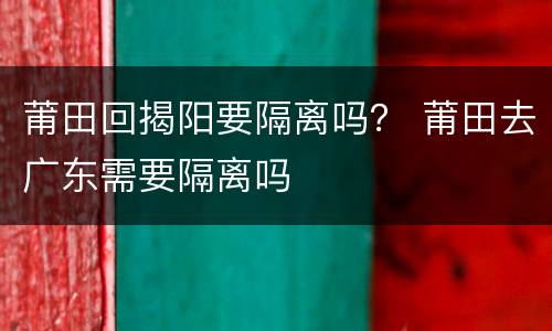 莆田回揭阳要隔离吗？ 莆田去广东需要隔离吗