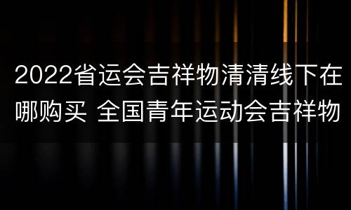 2022省运会吉祥物清清线下在哪购买 全国青年运动会吉祥物