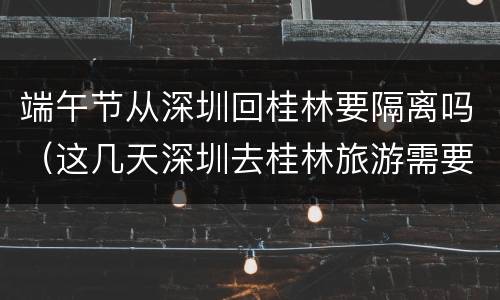 端午节从深圳回桂林要隔离吗（这几天深圳去桂林旅游需要隔离吗）