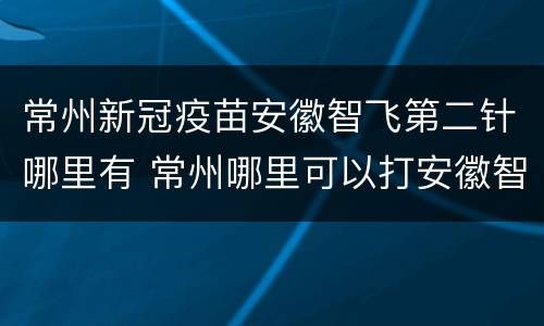 常州新冠疫苗安徽智飞第二针哪里有 常州哪里可以打安徽智飞第二针