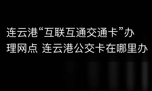连云港“互联互通交通卡”办理网点 连云港公交卡在哪里办理流程