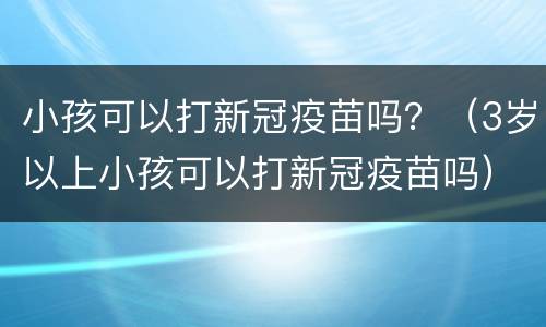 小孩可以打新冠疫苗吗？（3岁以上小孩可以打新冠疫苗吗）
