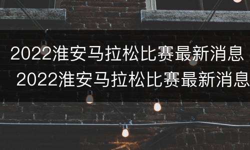 2022淮安马拉松比赛最新消息 2022淮安马拉松比赛最新消息今天
