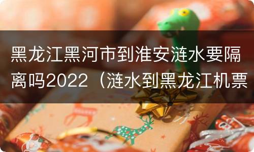 黑龙江黑河市到淮安涟水要隔离吗2022（涟水到黑龙江机票）