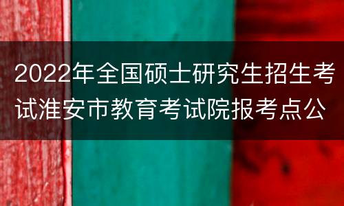 2022年全国硕士研究生招生考试淮安市教育考试院报考点公告