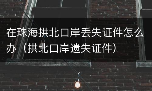 在珠海拱北口岸丢失证件怎么办（拱北口岸遗失证件）