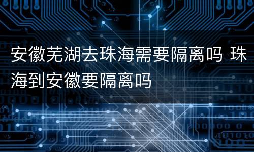 安徽芜湖去珠海需要隔离吗 珠海到安徽要隔离吗