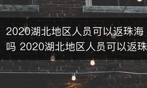 2020湖北地区人员可以返珠海吗 2020湖北地区人员可以返珠海吗今天