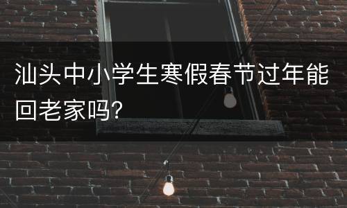 汕头中小学生寒假春节过年能回老家吗？