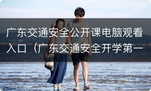 广东交通安全公开课电脑观看入口（广东交通安全开学第一课）
