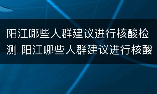 阳江哪些人群建议进行核酸检测 阳江哪些人群建议进行核酸检测报告