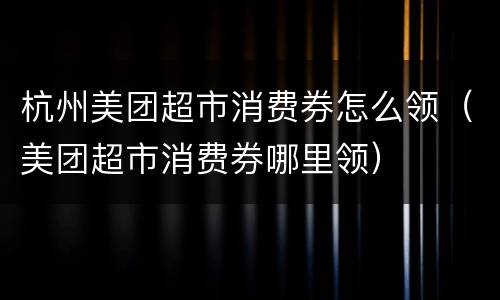 杭州美团超市消费券怎么领（美团超市消费券哪里领）