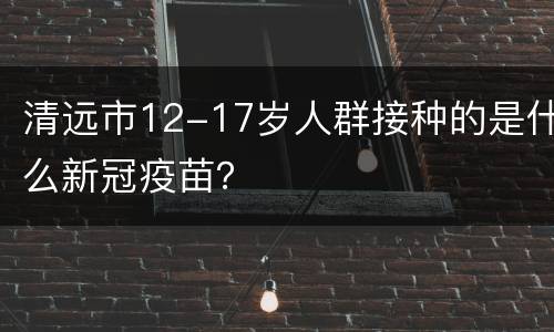 清远市12-17岁人群接种的是什么新冠疫苗？