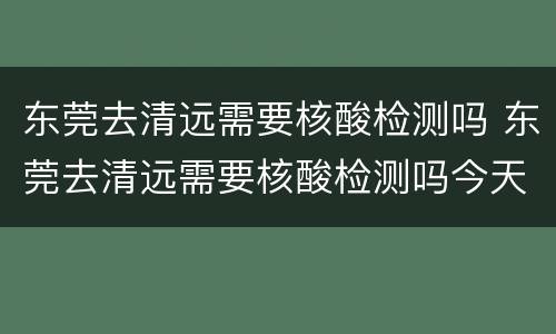 东莞去清远需要核酸检测吗 东莞去清远需要核酸检测吗今天