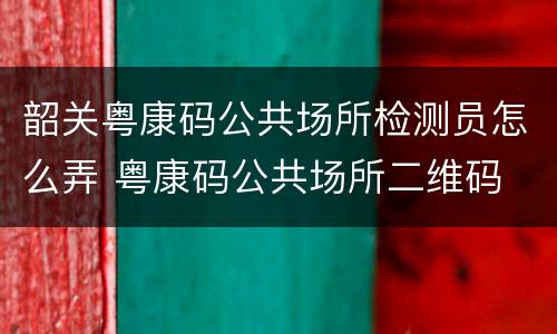 韶关粤康码公共场所检测员怎么弄 粤康码公共场所二维码