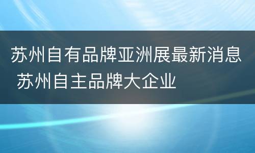 苏州自有品牌亚洲展最新消息 苏州自主品牌大企业