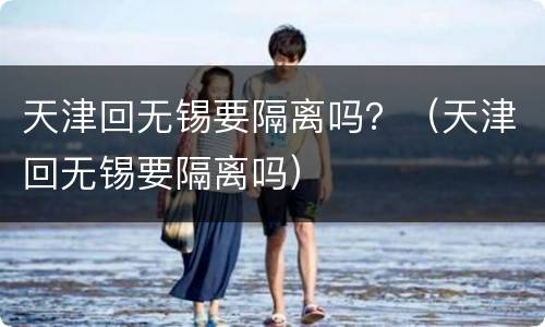 天津回无锡要隔离吗？（天津回无锡要隔离吗）