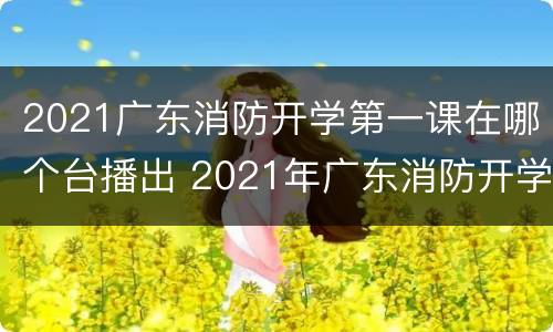 2021广东消防开学第一课在哪个台播出 2021年广东消防开学第一课