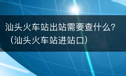 汕头火车站出站需要查什么？（汕头火车站进站口）