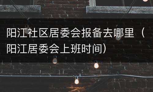 阳江社区居委会报备去哪里（阳江居委会上班时间）
