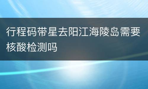 行程码带星去阳江海陵岛需要核酸检测吗