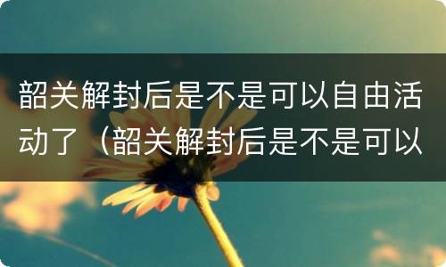 韶关解封后是不是可以自由活动了（韶关解封后是不是可以自由活动了呀）