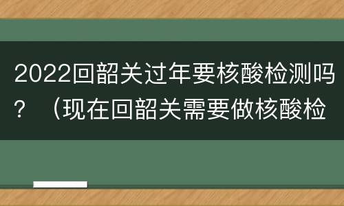 2022回韶关过年要核酸检测吗？（现在回韶关需要做核酸检测吗）