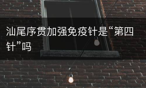 汕尾序贯加强免疫针是“第四针”吗