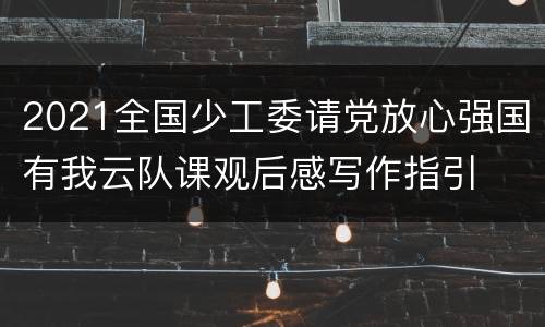 2021全国少工委请党放心强国有我云队课观后感写作指引