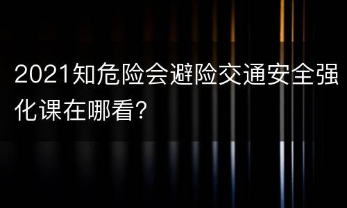 2021知危险会避险交通安全强化课在哪看？